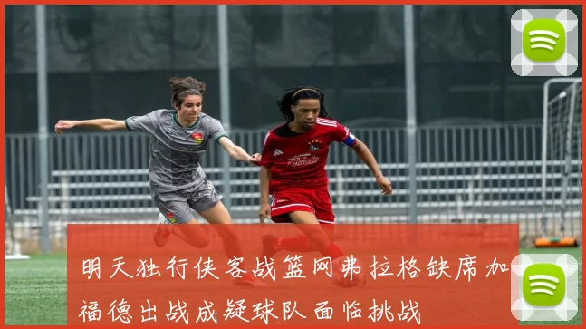 明天独行侠客战篮网弗拉格缺席加福德出战成疑球队面临挑战