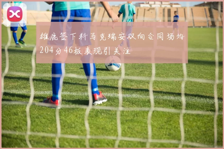 雄鹿签下科马克瑞安双向合同场均204分46板表现引关注