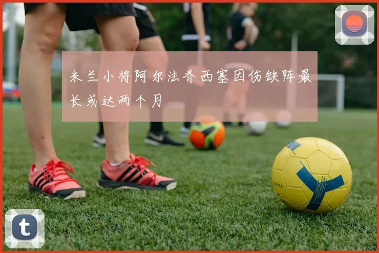 米兰小将阿尔法乔西塞因伤缺阵最长或达两个月