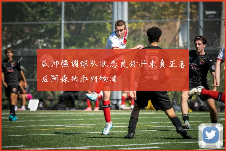 瓜帅强调球队状态良好并未真正落后阿森纳和利物浦