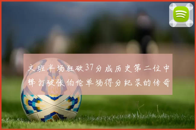 文班半场狂砍37分成历史第二位中锋打破张伯伦单场得分纪录的传奇时刻