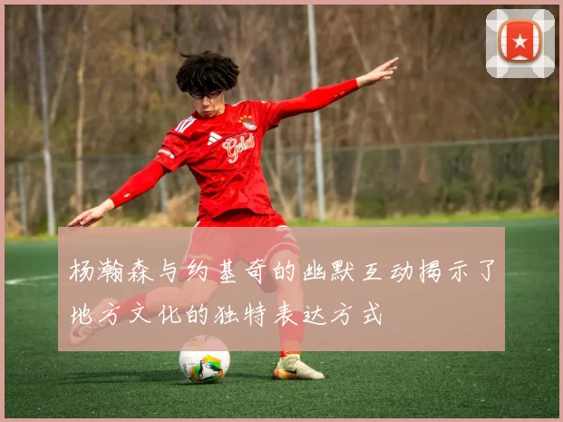 杨瀚森与约基奇的幽默互动揭示了地方文化的独特表达方式