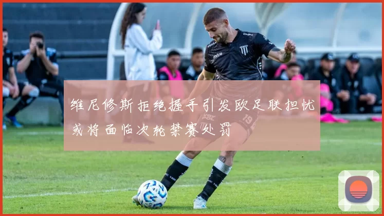 维尼修斯拒绝握手引发欧足联担忧或将面临次轮禁赛处罚