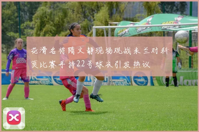 花滑名将隋文静现场观战米兰对科莫比赛手持22号球衣引发热议