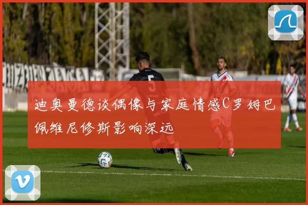 迪奥曼德谈偶像与家庭情感C罗姆巴佩维尼修斯影响深远