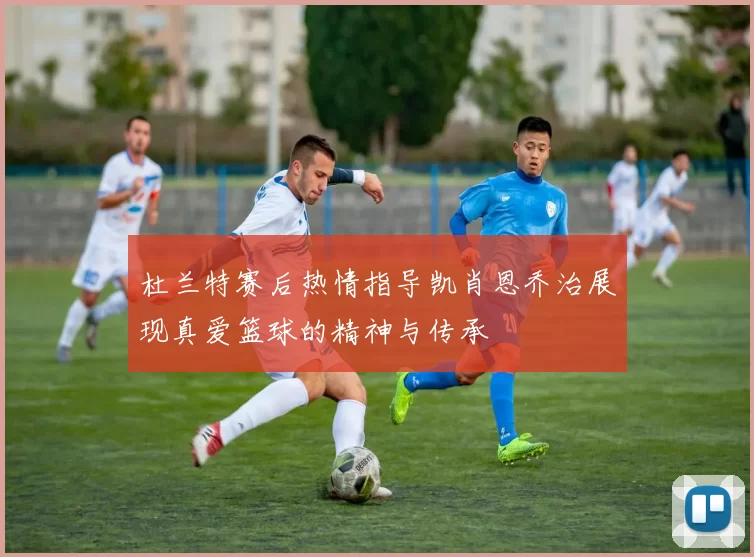杜兰特赛后热情指导凯肖恩乔治展现真爱篮球的精神与传承