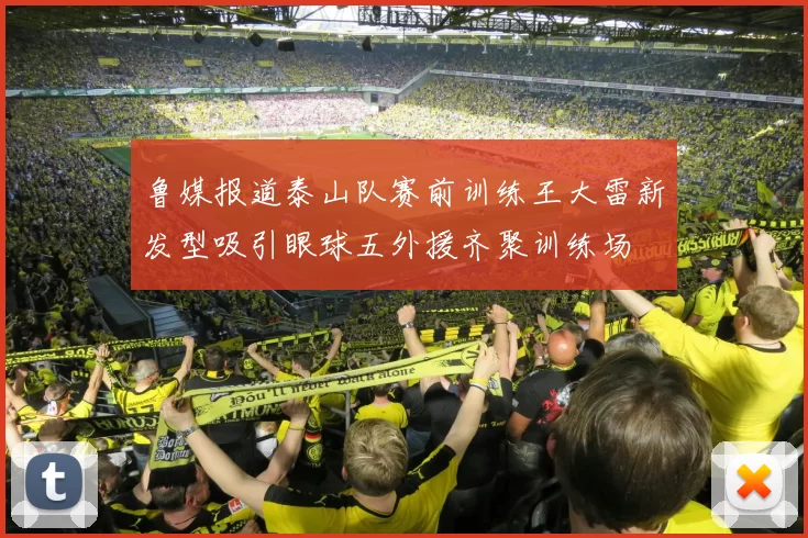 鲁媒报道泰山队赛前训练王大雷新发型吸引眼球五外援齐聚训练场
