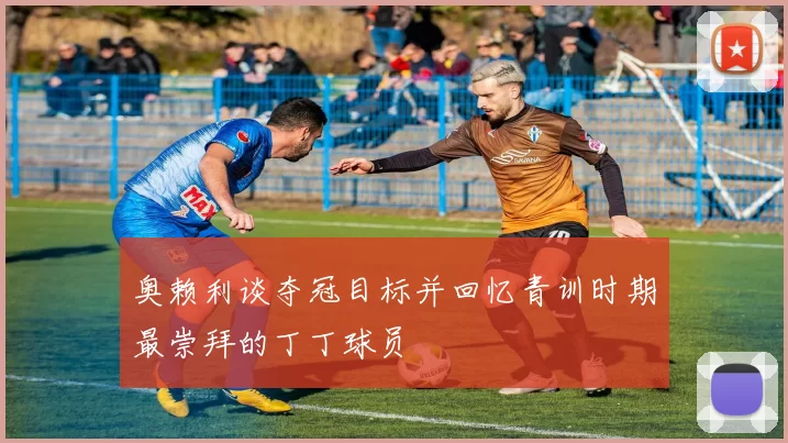 奥赖利谈夺冠目标并回忆青训时期最崇拜的丁丁球员