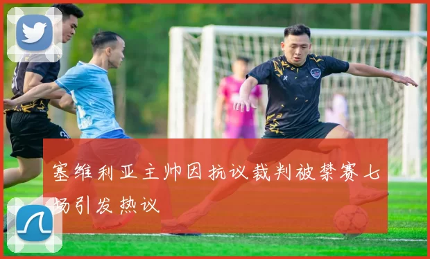 塞维利亚主帅因抗议裁判被禁赛七场引发热议