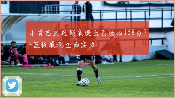 小贾巴里近期表现出色场均158分74篮板展现全面实力
