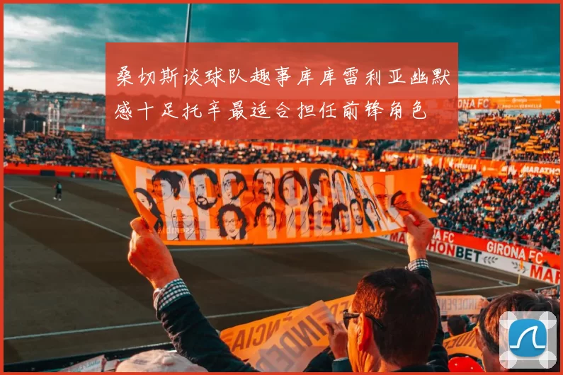 桑切斯谈球队趣事库库雷利亚幽默感十足托辛最适合担任前锋角色