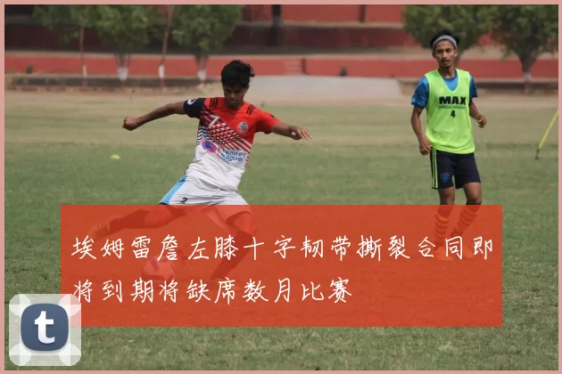 埃姆雷詹左膝十字韧带撕裂合同即将到期将缺席数月比赛