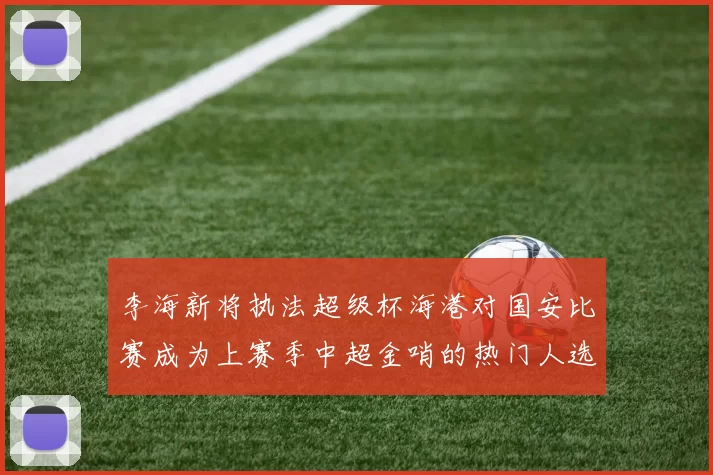 李海新将执法超级杯海港对国安比赛成为上赛季中超金哨的热门人选