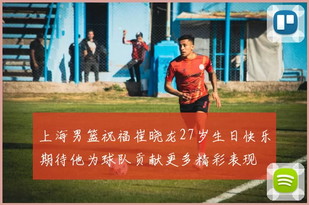 上海男篮祝福崔晓龙27岁生日快乐期待他为球队贡献更多精彩表现